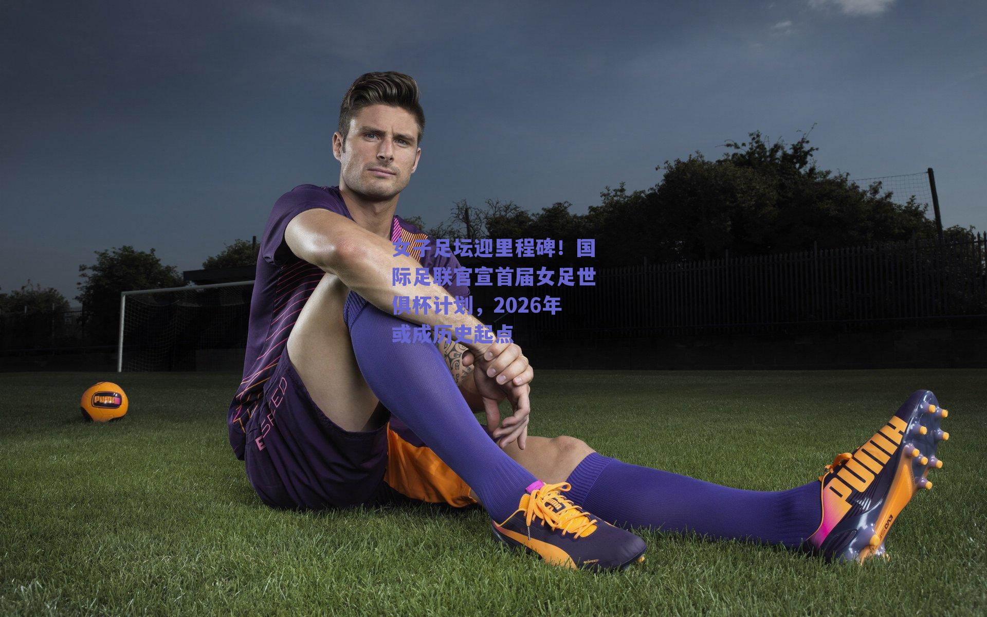 女子足坛迎里程碑！国际足联官宣首届女足世俱杯计划，2026年或成历史起点